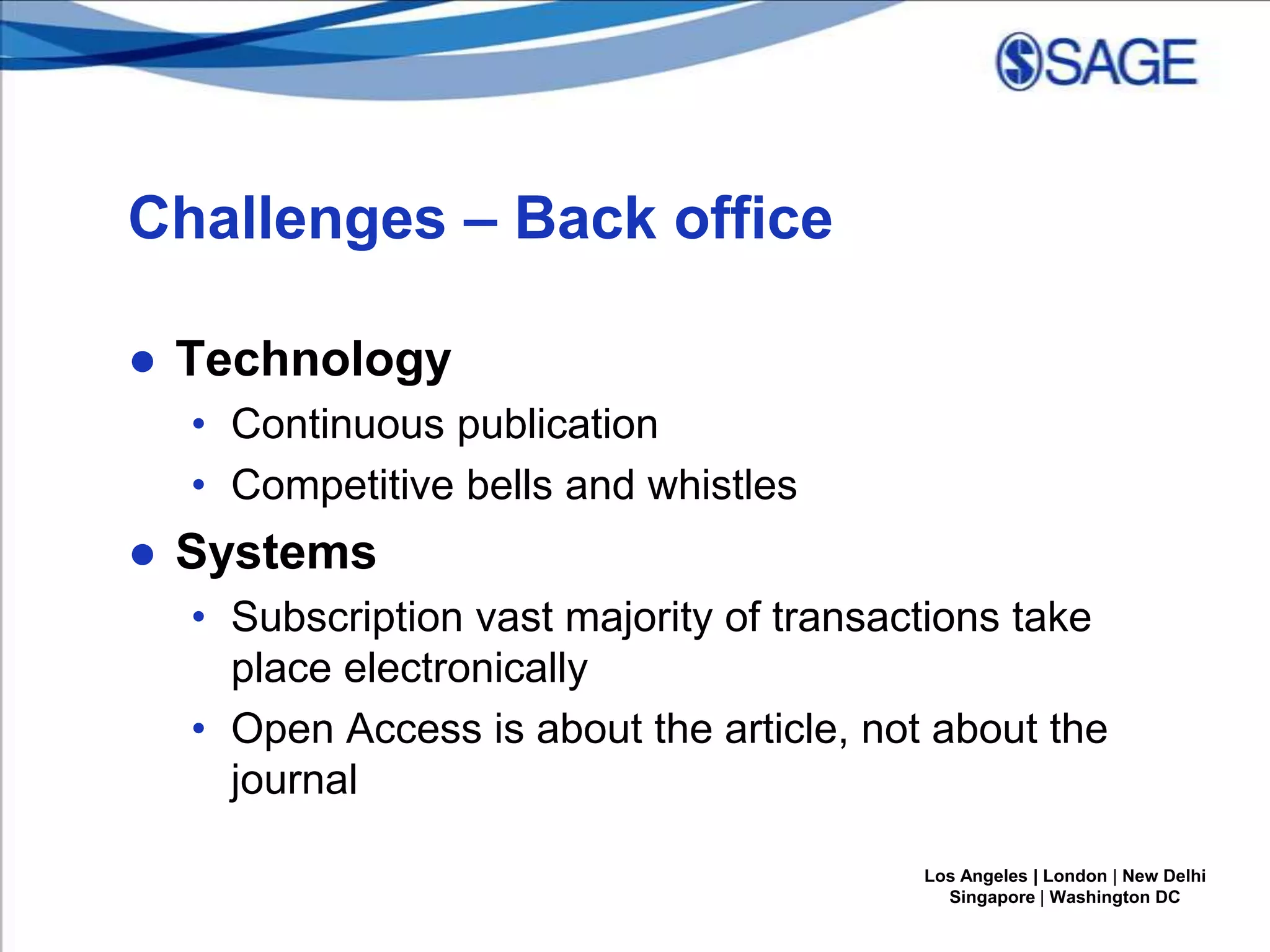 Challenges – Back office
● Technology
• Continuous publication
• Competitive bells and whistles

● Systems
• Subscription vast majority of transactions take
place electronically
• Open Access is about the article, not about the
journal
Los Angeles | London | New Delhi
Singapore | Washington DC

 
