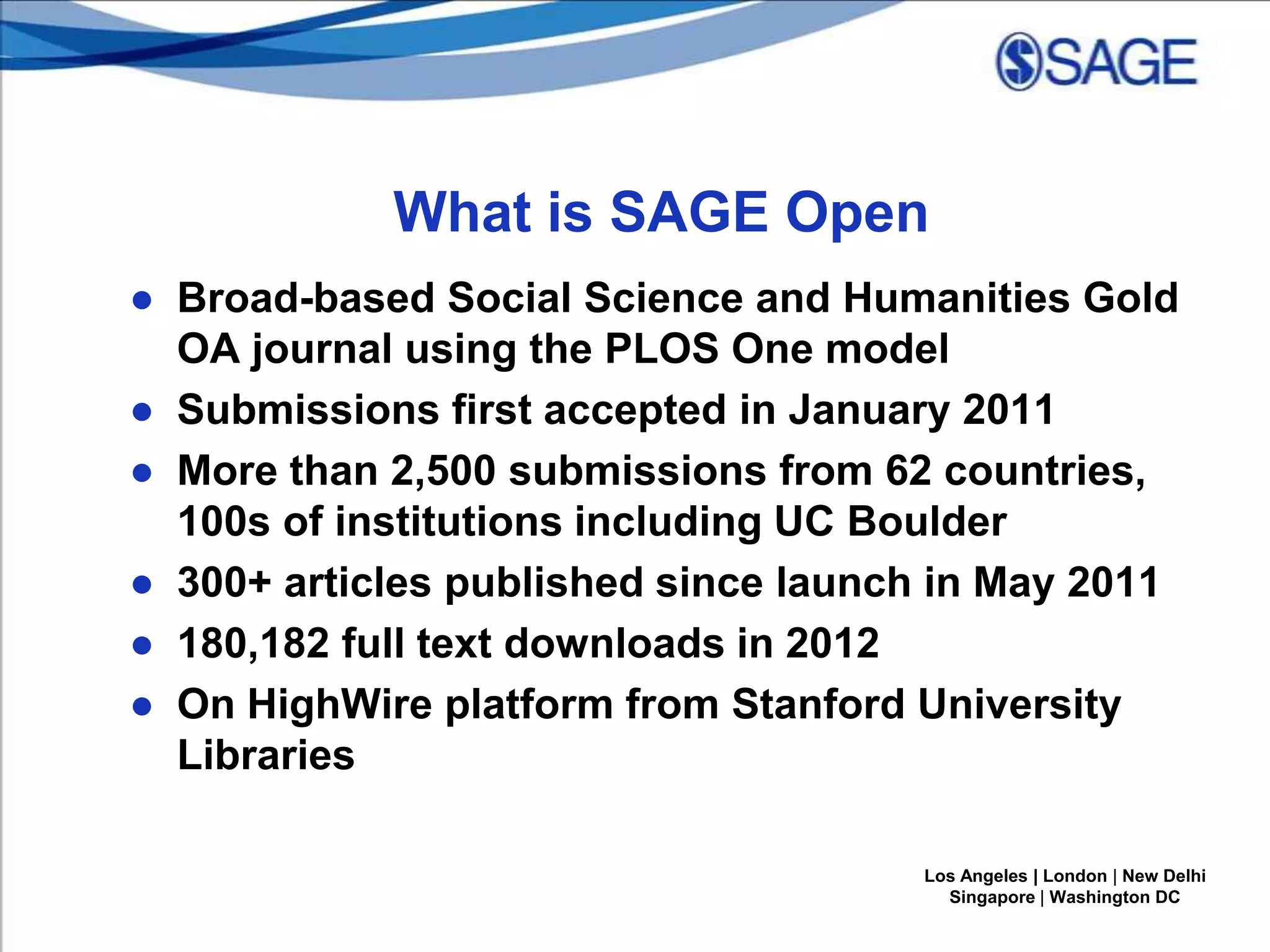What is SAGE Open
● Broad-based Social Science and Humanities Gold
OA journal using the PLOS One model
● Submissions first accepted in January 2011
● More than 2,500 submissions from 62 countries,
100s of institutions including UC Boulder
● 300+ articles published since launch in May 2011
● 180,182 full text downloads in 2012
● On HighWire platform from Stanford University
Libraries
Los Angeles | London | New Delhi
Singapore | Washington DC

 