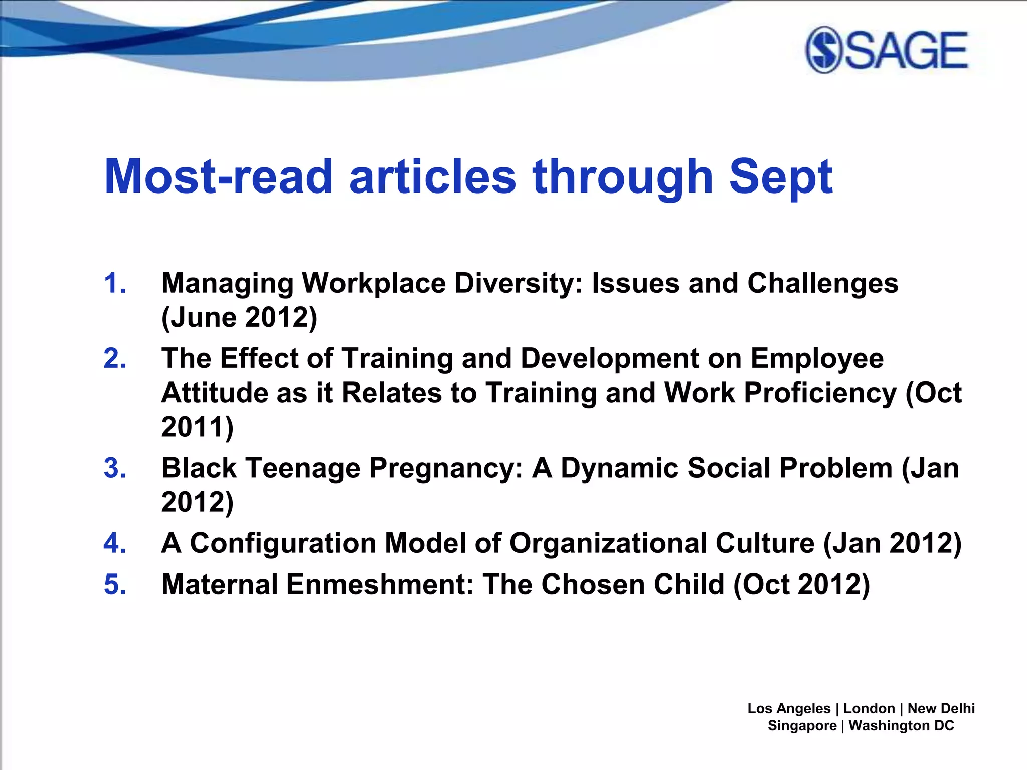 Most-read articles through Sept
1.

2.

3.
4.
5.

Managing Workplace Diversity: Issues and Challenges
(June 2012)
The Effect of Training and Development on Employee
Attitude as it Relates to Training and Work Proficiency (Oct
2011)
Black Teenage Pregnancy: A Dynamic Social Problem (Jan
2012)
A Configuration Model of Organizational Culture (Jan 2012)
Maternal Enmeshment: The Chosen Child (Oct 2012)

Los Angeles | London | New Delhi
Singapore | Washington DC

 