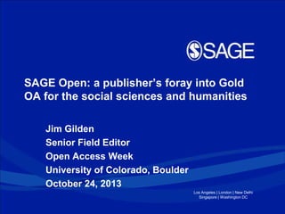 SAGE Open: a publisher’s foray into Gold
OA for the social sciences and humanities
Jim Gilden
Senior Field Editor
Open Access Week
University of Colorado, Boulder
October 24, 2013
Los Angeles | London | New Delhi
Singapore | Washington DC

 