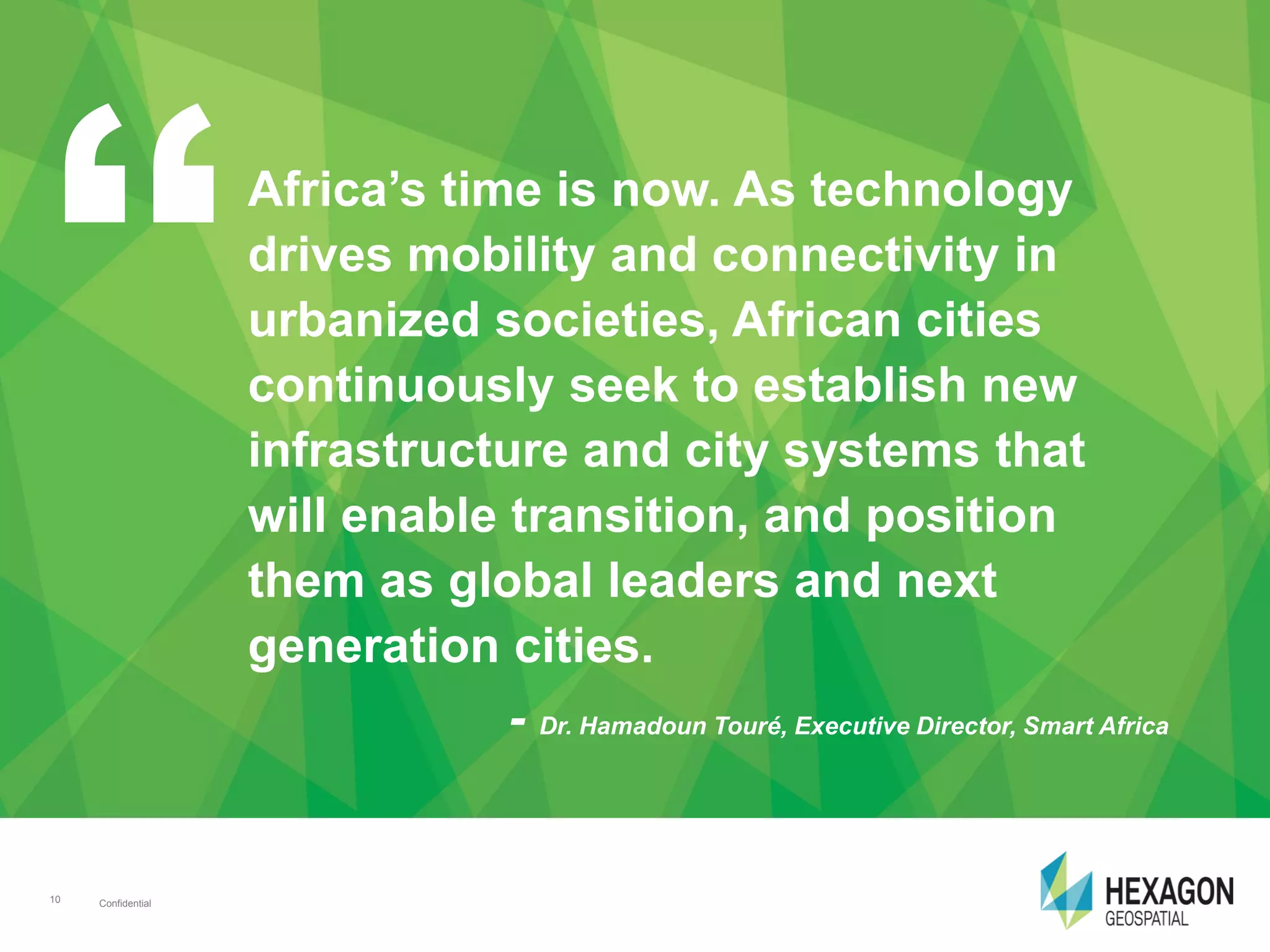 Confidential10 Confidential10
Africa’s time is now. As technology
drives mobility and connectivity in
urbanized societies, African cities
continuously seek to establish new
infrastructure and city systems that
will enable transition, and position
them as global leaders and next
generation cities.
- Dr. Hamadoun Touré, Executive Director, Smart Africa
 