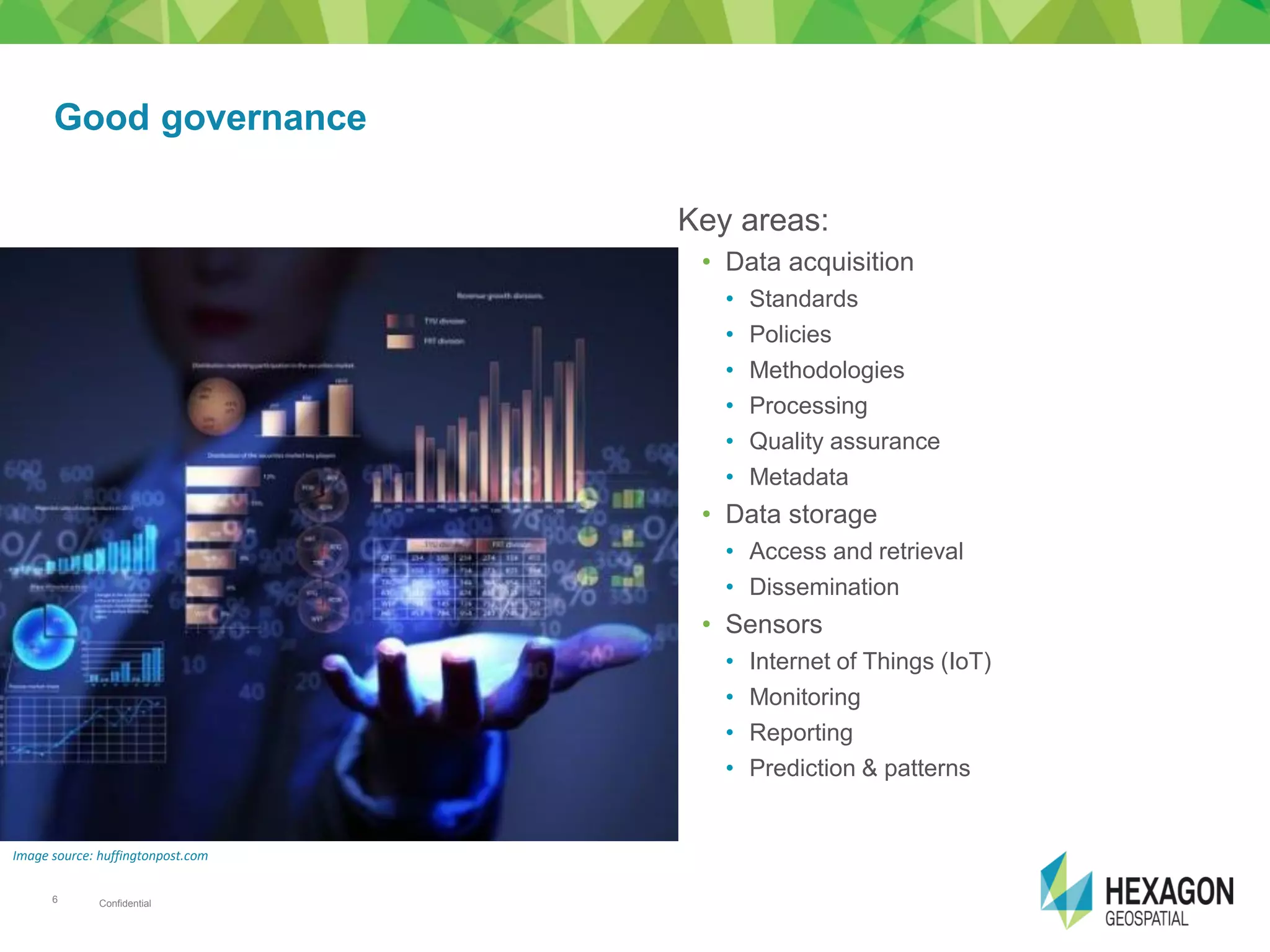 Confidential6
Key areas:
• Data acquisition
• Standards
• Policies
• Methodologies
• Processing
• Quality assurance
• Metadata
• Data storage
• Access and retrieval
• Dissemination
• Sensors
• Internet of Things (IoT)
• Monitoring
• Reporting
• Prediction & patterns
Good governance
Image source: huffingtonpost.com
 