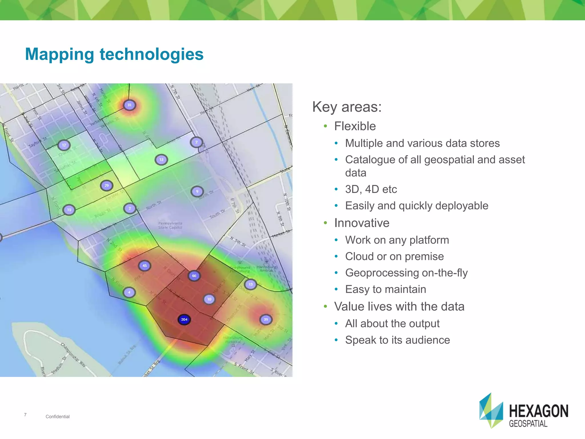 Confidential7
Key areas:
• Flexible
• Multiple and various data stores
• Catalogue of all geospatial and asset
data
• 3D, 4D etc
• Easily and quickly deployable
• Innovative
• Work on any platform
• Cloud or on premise
• Geoprocessing on-the-fly
• Easy to maintain
• Value lives with the data
• All about the output
• Speak to its audience
Mapping technologies
 