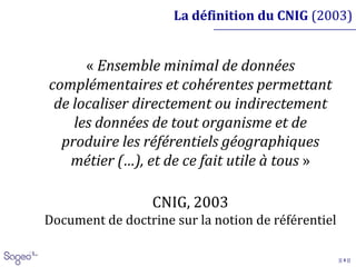 || 4 ||
La définition du CNIG (2003)
« Ensemble minimal de données
complémentaires et cohérentes permettant
de localiser directement ou indirectement
les données de tout organisme et de
produire les référentiels géographiques
métier (…), et de ce fait utile à tous »
CNIG, 2003
Document de doctrine sur la notion de référentiel
 