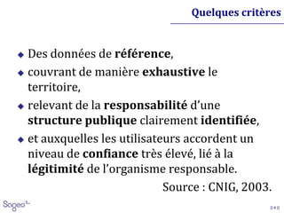 || 6 ||
Quelques critères
 Des données de référence,
 couvrant de manière exhaustive le
territoire,
 relevant de la responsabilité d’une
structure publique clairement identifiée,
 et auxquelles les utilisateurs accordent un
niveau de confiance très élevé, lié à la
légitimité de l’organisme responsable.
Source : CNIG, 2003.
 