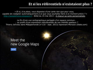 || 8 ||
Et si les référentiels n’existaient plus ?
« Et si, à la place, vous disposiez d'une carte rien que pour vous,
capable de s'adapter automatiquement à ce que vous souhaitez faire à ce moment précis ? »
http://googlefrance.blogspot.fr - Billet du 15 mai 2013 : A chacun sa carte personnalisée.
La fin d’une vue cartographique partagée d’un espace commun…
… au profit d’une expression individualisée de nos intérêts spatiaux ?
Thierry Joliveau dans M@ppemonde (n°110 - sept. 2013) reprenant Morozov (Slate.com)
 