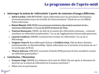 || 9 ||
Le programme de l’après-midi
 Interroger la notion de ‘référentiels’ à partir de contextes d’usages différents.
 Sylvie Lardon, UMR METAFORT, Quels référentiels pour les procédures d’évaluation
environnementales issues du Grenelle de l’Environnement ? Etude de cas à la DREAL
Poitou-Charentes.
 Pierre Maurel, UMR TETIS. Les nouveaux territoires (de projet) suscitent-ils de «
nouveaux référentiels » ? Le cas du SCOT du Bassin de Thau.
 Vanessa Rousseaux, UNIGE. Au-delà de la somme des référentiels nationaux… comment
constituer un référentiel transfrontalier ? Le cas de l’agglomération francovaldo-genevoise.
 Laurent Coudercy, ONEMA. Comment faire évoluer les référentiels ? Le cas de la
BDCarthage.
 Grégoire Vourc’h, Brest Métropole Océane et Frédéric Léon, Ville de Brest. Données
institutionnelles ou OpenStreetMap ? Quels référentiels sur le territoire d’un bassin de vie ?
Le cas du pays de Brest.
 Thierry Joliveau, UMR EVS. Les points d’intérêt (POI) peuvent-ils être considérés comme
un référentiel grand public ?
 Conclusion / Discussion.
 François Salgé, MEDDE (co-rédacteur de la note de 2003). Dix ans après, le document de
doctrine sur la notion de référentiel est-il toujours pertinent ?
 Débat avec les participants.
 