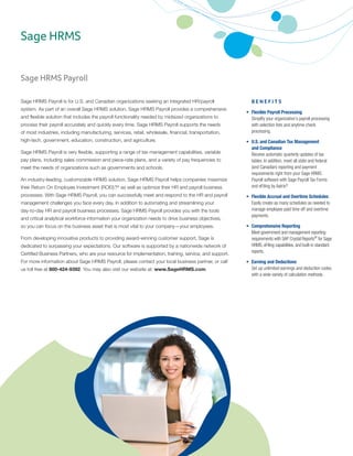 Sage HRMS Payroll
Sage HRMS Payroll is for U.S. and Canadian organizations seeking an integrated HR/payroll
system. As part of an overall Sage HRMS solution, Sage HRMS Payroll provides a comprehensive
and flexible solution that includes the payroll functionality needed by midsized organizations to
process their payroll accurately and quickly every time. Sage HRMS Payroll supports the needs
of most industries, including manufacturing, services, retail, wholesale, financial, transportation,
high-tech, government, education, construction, and agriculture.
Sage HRMS Payroll is very flexible, supporting a range of tax management capabilities, variable
pay plans, including sales commission and piece-rate plans, and a variety of pay frequencies to
meet the needs of organizations such as governments and schools.
An industry-leading, customizable HRMS solution, Sage HRMS Payroll helps companies maximize
their Return On Employee Investment (ROEI)™, as well as optimize their HR and payroll business
processes. With Sage HRMS Payroll, you can successfully meet and respond to the HR and payroll
management challenges you face every day. In addition to automating and streamlining your
day-to-day HR and payroll business processes, Sage HRMS Payroll provides you with the tools
and critical analytical workforce information your organization needs to drive business objectives,
so you can focus on the business asset that is most vital to your company—your employees.
From developing innovative products to providing award-winning customer support, Sage is
dedicated to surpassing your expectations. Our software is supported by a nationwide network of
Certified Business Partners, who are your resource for implementation, training, service, and support.
For more information about Sage HRMS Payroll, please contact your local business partner, or call
us toll free at 800-424-9392. You may also visit our website at: www.SageHRMS.com.
	 B E N E F I T S
•	 Flexible Payroll Processing	
Simplify your organization’s payroll processing
with selection lists and anytime check
processing.
•	 U.S. and Canadian Tax Management	
and Compliance 	
Receive automatic quarterly updates of tax
tables. In addition, meet all state and federal
(and Canadian) reporting and payment
requirements right from your Sage HRMS
Payroll software with Sage Payroll Tax Forms
and eFiling by Aatrix®
.
•	 Flexible Accrual and Overtime Schedules	
Easily create as many schedules as needed to
manage employee paid time off and overtime
payments.
•	 Comprehensive Reporting	
Meet government and management reporting
requirements with SAP Crystal Reports®
for Sage
HRMS, eFiling capabilities, and built-in standard
reports.
•	 Earning and Deductions	
Set up unlimited earnings and deduction codes
with a wide variety of calculation methods.
Sage HRMS
 