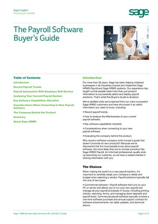 Sage Insights
Focusing on people

The Payroll Software
Buyer’s Guide

Table of Contents

Introduction

Introduction

For more than 30 years, Sage has been helping midsized
businesses in all industries choose and implement Sage
HRMS Payroll and Sage HRMS systems. Our experience has
taught us that people need more than just product
information to successfully select and deploy payroll
solutions. That’s what this Buyer’s Guide is all about.

Recent Payroll Trends
Payroll Automation With Employee Self-Service
Analyzing Your Current Payroll System
Key Software Capabilities Checklist
Considerations When Converting to New Payroll
Software

We’ve distilled what we’ve learned from our many successful
Sage HRMS customers and have structured it as useful
information you need to know, including:

The Company Behind the Product

• Recent payroll trends.

Summary

• How to analyze the effectiveness of your current
payroll software.

About Sage HRMS

• Key software capabilities checklist.
• Considerations when converting to your new
payroll software.
• Evaluating the company behind the product.
Why would a software company write a buyer’s guide that
doesn’t promote its own products? Because we’ve
discovered that the more people know about payroll
software, the more likely they are to choose a product like
Sage HRMS Payroll. An informed professional usually ends
up becoming our customer, so we have a vested interest in
sharing information with you.

The Choices
When making the switch to a new payroll solution, it’s
important to carefully weigh your company’s needs and
budget when selecting a vendor. Payroll solutions typically fall
into one of two types:
• Commercial software—Payroll software that runs on your
PC or server and allows you to run your own payroll and
manage all your payroll processes in-house, including printing
checks, reporting, forms, and managing direct deposits and
payroll taxes. Commercial payroll software typically involves a
one-time software purchase and annual support contract for
software enhancements, tax table updates, and technical
advice.
Sage, 13888 Wireless Way, Richmond, BC, V6V 0A3, Canada

Page 1 of 12

 