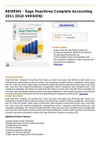 REVIEWS - Sage Peachtree Complete Accounting
2011 [OLD VERSION]
ViewUserReviews
Average Customer Rating
3.3 out of 5
Product Feature
Reduce fraud risk with PA-DSS credit cardq
processing compliance; Electronic bill payment
through Sage Peachtree Bill Pay;
Create marketing flyers and newsletters withq
Microsoft Word integration; Flexible reporting with
Microsoft Excel integration
Read moreq
Product Description
Sage Peachtree Complete Accounting 2011 helps you work more easily and efficiently with robust core
accounting and added features like job costing, time and billing, in-depth inventory capabilities, and analysis
tools. Its multi-user option* helps improve productivity while providing screen-level security and a clear audit
trail. Save time with simplified dashboards, management centers, integration with Microsoft Excel *, and
comparative budgeting. The Internal Accounting Review* helps you track errors and deter fraud. Available with
more than 100 customizable business reports and financial statements. Achieve better business results through
accurate accounting and business controls with Sage Peachtree Complete Accounting 2011. Read more
Product Description
Sage Peachtree Complete Accounting 2011 helps you work more easily and efficiently with robust core
accounting and added features like job costing, time and billing, in-depth inventory capabilities, and analysis
tools. Its multi-user option* helps improve productivity while providing screen-level security and a clear audit
trail. Save time with simplified dashboards, management centers, integration with Microsoft Excel*, and
comparative budgeting. The Internal Accounting Review* helps you track errors and deter fraud. Available with
more than 100 customizable business reports and financial statements. Achieve better business results through
accurate accounting and business controls with Sage Peachtree Complete Accounting 2011.
Additional Product Features
Business Status Center Dashboard
Manage depreciation for up to 200 fixed assets*
Streamlined service billing
Job status indicators
Enhanced assemblies reporting
Support for Terminal Services*
Create and track shipping with UPS integration*
 