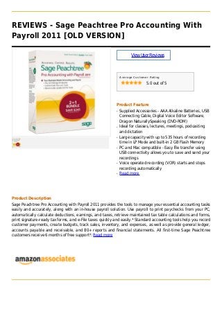 REVIEWS - Sage Peachtree Pro Accounting With
Payroll 2011 [OLD VERSION]
ViewUserReviews
Average Customer Rating
5.0 out of 5
Product Feature
Supplied Accessories - AAA Alkaline Batteries, USBq
Connecting Cable, Digital Voice Editor Software,
Dragon NaturallySpeaking (DVD-ROM)
Ideal for classes, lectures, meetings, podcastingq
and dictation
Large capacity with up to 535 hours of recordingq
time in LP Mode and built-in 2 GB Flash Memory
PC and Mac compatible - Easy file transfer usingq
USB connectivity allows you to save and send your
recordings
Voice operated recording (VOR) starts and stopsq
recording automatically
Read moreq
Product Description
Sage Peachtree Pro Accounting with Payroll 2011 provides the tools to manage your essential accounting tasks
easily and accurately, along with an in-house payroll solution. Use payroll to print paychecks from your PC,
automatically calculate deductions, earnings, and taxes, retrieve maintained tax table calculations and forms,
print signature-ready tax forms, and e-File taxes quickly and easily.* Standard accounting tools help you record
customer payments, create budgets, track sales, inventory, and expenses, as well as provide general ledger,
accounts payable and receivable, and 80+ reports and financial statements. All first-time Sage Peachtree
customers receive 6 months of free support*. Read more
 