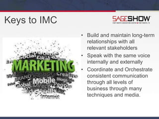 Keys to IMC
• Build and maintain long-term
relationships with all
relevant stakeholders
• Speak with the same voice
internally and externally
• Coordinate and Orchestrate
consistent communication
through all levels of
business through many
techniques and media.
 