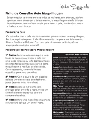 Ficha de Conselho Auto Maquilhagem
Saber maquiar-se é uma arte que todas as mulheres, sem exceção, podem
aprender. Além de realçar a beleza natural, a maquilhagem ainda disfarça
imperfeições e, quando bem usada, pode tratar a pele, mantendo-a jovem
e linda por mais tempo.
Preparar a Pele
Os cuidados com a pele são indispensáveis para o sucesso da maquilhagem.
Por isso, o primeiro passo é identificar o seu tipo de pele e ser fiel a receita:
Limpar, Tonificar e Hidratar. Para uma pele ainda mais radiante, não se
esqueça da exfoliação semanal!
Para uma Pele Saudável
Sono: Experimente passar sem ele e há de
perceber por que razão lhe faz tanta falta. As
olheiras e os papos debaixo dos olhos são só
o início.
Água: Seja bebendo oito copos de água
por dia, lavando o rosto duas vezes ao dia
ou hidratando a pele – a água é de uma
importância crucial.
Protetor Solar: para evitar rugas, queima-
duras solares, manchas castanhas, cancro,
proteja o rosto com uma base que inclua
protetor solar.
Não Fumar: para além do que faz aos
pulmões, o tabaco leva ao aparecimento de
rugas, em especial na zona à volta da boca.
Desmaquilhar: dormir com maquilhagem
obstrui os poros e é, provavelmente, uma das
piores coisas que pode fazer a sua pele.
Alimentação Saudável: Evite alimentos
processados, que estão saturados de
produtos químicos e conservantes. Alimen-
tação rica em nutrientes antioxidantes:
vitaminas A, C e E é o mais aconselhado.
Hidratação: Quer opte por um gel, um
creme ou uma loção, é necessário escolher
um hidratante adequado ao seu tipo de pele.
Preparação da Pele para Maquilhagem
1º Passo: Lavar o rosto com água e uma
loção de lavagem ou limpar a pele com
uma loção limpeza ou leite desmaquilhante
retirando todas as impurezas visíveis como
maquilhagem e resíduos de oleosidade.
Caso necessário, creme de limpeza
específico para zona dos olhos.
2º Passo: Com a ajuda de um algodão
aplique um tónico suave para fechar os
poros (apenas rosto, não olhos).
3º Passo: Aplique hidratante com
proteção solar em todo o rosto, utilize um
creme hidratante específico para ao
contorno dos olhos.
4º Passo: Para uma maquilhagem perfeita
e duradoura aplique um primer rosto.
 