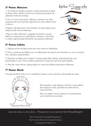 5º Passo: Máscara
1. Em frente ao espelho, levante o queixo levemente e deixe
os olhos soltos. Lembre-se de tirar o excesso de produto do
aplicador antes de começar.
2. Em um único movimento, aplique a máscara nos cílios
superiores da raiz às pontas, seguindo do canto externo para
o interno.
3.Depois, de baixo para cima fazendo um zigue zague, para
realçar ainda mais as pestanas.
4.Para os cílios inferiores, o segredo é escolher o pincel.
Prefira as máscaras com aplicadores menores e mais finos,
e, então, apenas passe levemente nas pestanas inferiores.
6º Passo: Lábios
1. Aplique primer de lábios para dar mais volume e hidratação.
2. Faça o contorno dos lábios com um delineador do mesmo tom do batom ou com um pincel
fino, usando o próprio bâton.
3. Preencha os lábios com o batom. Comece pelo lábio inferior, preenchendo de uma
extremidade a outra. Para os lábios superiores comece do centro às extremidades.
4. Para dar mais volume, aplique gloss no centro dos lábios superiores e inferiores.
7º Passo: Blush
A função do blush é dar um ar saudável e ajudar a criar contornos e dimensões ao rosto.
Aprenda estas e outras dicas... Marque já a sua aula de Auto-Maquilhagem!
Para esculpir o rosto aplique o blush na zona abaixo
das maçãs do rosto, partindo da orelha até ao
centro da face.
Para um aspeto natural, aplique-o nas bochechas
com movimentos circulares.
Aplicação Básica Blush
http://www.santa-maquiagem.blogspot.pt/
http://www.facebook.com/sageratomakeup
www.sageratomakeup.com
 