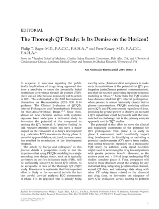 EDITORIAL

The Thorough QT Study: Is Its Demise on the Horizon?
Philip T. Sager, M.D., F.A.C.C., F.A.H.A.,∗ and Peter Kowey, M.D., F.A.C.C.,
F.A.H.A.†
From the ∗ Stanford School of Medicine, Cardiac Safety Research Consortium, Palo Alto, CA, and †Division of
Cardiovascular Disease, Lankenau Medical Center and Institute for Medical Research, Wynnewood, PA
Ann Noninvasive Electrocardiol 2014; 00(0):1–3

In response to concerns regarding the public
health implications of drugs being approved that
have a proclivity to cause the potentially lethal
ventricular arrhythmia torsade de pointes (TdP),
there was an international regulatory call to action
in 2001. This culminated in the 2005 International
Committee on Harmonization (ICH) ICH E-14
guidance “The Clinical Evaluation of QT/QTc
Interval Prolongation and Proarrhythmic Potential
for Non-Antiarrhythmic Drugs.”1, 2 Since then,
almost all new chemical entities with systemic
exposure have undergone a dedicated study to
determine the potential of the compound to
prolong the QTc interval. A “positive finding” in
this resource-intensive study can have a major
impact on the remainder of a drug’s development
(e.g., extensive ECG assessments during phase 3,
potential approval delays, etc.) and, in some cases,
has resulted in termination of the development
program.
The article by Darpo and colleagues3 in this
Journal details a prospective study to test the
hypothesis that using PK/QTc modeling in a single
ascending dose design study, such as is typically
performed in the first-in-human study (FIM), will
be sufficiently sensitive to detect QTc effects, to
be acceptable in lieu of the thorough QT (TQT)
study. Reasons to be optimistic that this important
effort is likely to be successful include the fact
that careful core-lab analyzed ECG assessments
in phase 1 is an approach that is already being

used by some pharmaceutical companies to make
early determinations of the potential for QTc prolongation (AstraZeneca personal communication),
and that the science underlying exposure-response
modeling is robust.4, 5 More than 350 TQT studies
have demonstrated that QTc interval prolongation,
when present, is almost uniformly closely tied to
plasma concentrations. PK/QTc modeling utilizes
paired QTc and PK assessments regardless of dose,
providing far greater power to observe (or exclude)
a QTc signal than would be possible with the timematched methodology that is the primary analysis
approach used in TQT studies.
The potential of this effort to move the clinical
and regulatory assessment of the potential for
QTc prolongation from phase 2 to early in
phase 1 assessment could beneficially impact
drug development by identifying or excluding a
potential cardiovascular (CV) safety issue earlier,
thus saving resources expended on a stand-alone
TQT study. In addition, early signal detection
might result in refocusing the drug toward patients
with greater potential benefit. However, as the
authors point out, <10% of drugs undergoing FIM
studies complete phase 3. Thus, companies will
need to make decisions about the strategy for any
individual drug, integrating preclinical ion channel,
animal QT data, and toxicology data along with
other CV safety items related to the chemical
and drug class, to determine the adequacy of
early QTc evaluation versus waiting to perform

Address for correspondence: Philip T. Sager, M.D., F.A.C.C., F.A.H.A., Stanford University School of Medicine, Scientiﬁc Programs
Committee, Cardiac Safety Research Consortium, Palo Alto, CA 94305, USA. Fax: 415-970-9593; E-mail: psager@stanford.edu
C 2014 Wiley Periodicals, Inc.
DOI:10.1111/anec.12127

1

 