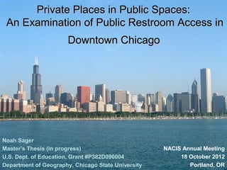 Private Places in Public Spaces:
 An Examination of Public Restroom Access in
                      Downtown Chicago




Noah Sager
Master’s Thesis (in progress)                       NACIS Annual Meeting
U.S. Dept. of Education, Grant #P382D090004              18 October 2012
Department of Geography, Chicago State University           Portland, OR
 