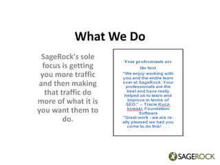 What We Do SageRock's sole focus is getting you more traffic and then making that traffic do more of what it is you want them to do. 