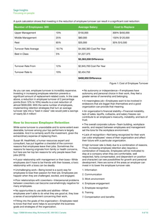 Sage Insights
Focusing on people	
A quick calculation shows that investing in the reduction of employee turnover can result in a significant cost reduction:

Number of Employees: 300

Average Salary

Cost to Replace

Upper Management

10%

$150,000

300% $450,000

Middle Management

25%

$80,000

150% $120,000

Rest

65%

$35,000

30% $10,500

Turnover Rate Average

18.7%

$4,590,383 Cost Per Year

Best in Class

5%

$1,227,375
$3,363,008 Difference

Turnover Rate From

12%

$2,945,700 Cost Per Year

Turnover Rate to

10%

$2,454,750
$490,950 Difference
Figure 1: Cost of Employee Turnover

As you can see, employee turnover is incredibly expensive.
Investing in increasing employee retention prevents a
significant amount of replacement-related costs. In the case
above, a reduction in employee turnover of 2 percentage
points (from 12% to 10%) results is a cost reduction of
almost $500,000. With the same number of employees,
implementing retention strategies that turn an average
turnover rate into a “best in class” rate would yield a savings
of nearly $3.4 million!

How to Increase Employee Retention
While some turnover is unavoidable and to some extent even
desirable, turnover among your top performers is largely
avoidable. And it is certainly worth the investment, given the
extraordinary expense of replacing them.
Susan M. Heathfield, a human resources expert and
consultant, has put together a checklist of the common
reasons that employees leave their jobs. Sometimes the
reasons for leaving originate from family or health concerns,
but here are her top ten reasons for why people leave their
jobs (2013):
• A poor relationship with management or their boss—While
employees don’t have to be friends with their bosses, a toxic
relationship with a boss can be deadly.
• Unchallenging work—Being bored is a quick way for
employees to lose their passion for their job. Employees are
happier when they are challenged, excited, and engaged.
• Poor relationships with coworkers—Interpersonal problems
between coworkers can become overwhelmingly negative for
many employees.
• No opportunities to use skills and abilities—When
employees aren’t able to do what they are good at, they lose
a sense of accomplishment concerning their work.

• No autonomy or independence—If employees have
autonomy and personal choice in their work, they feel a
greater sense of ownership and belonging.
• A meaningless job—Employees want to be involved in
endeavors that are bigger than themselves and a good
organization can provide that meaning.
• An organization’s financial stability—Financial instability,
lack of sales, layoffs, cutbacks, and salary freezes can
contribute to an employee’s insecurity, instability, and lack of
trust.
• The overall corporate culture—Team building, workplace
events, and respect between employees and management
set the tone for the workplace environment.
• Lack of recognition—Not being recognized for their work
can color employees’ views of their organization and affect
their future with a particular organization.
A high turnover rate is likely due to a combination of reasons.
Thus, increasing employee retention also requires a
combination of measures. Employees will be motivated to
stay at a company when they are comfortable, well
respected, fairly compensated, and (dependent on position
and character) can see possibilities for growth and personal
development. Here are some of the areas an employer can
invest in to lower the employee turnover rate:
1. Information
2. Communication
3. Work environment
4. Employee engagement
5. Employee recognition
6. Training
7. Compensation and benefits

• Fitting into the goals of the organization—Employees need
to know that their work helps to accomplish the business
goals and strategies of the organization.
Sage, 13888 Wireless Way, Richmond, BC, V6V 0A3, Canada

4 of 10

 