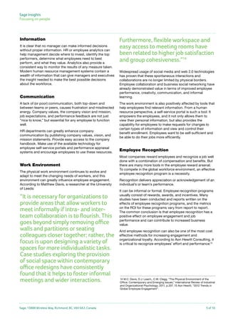 Sage Insights
Focusing on people	

Information
It is clear that no manager can make informed decisions
without proper information. HR or employee analytics can
help management decide where to invest, identify the top
performers, determine what employees need to best
perform, and what they value. Analytics also provide a
consistent way to monitor the results of any measure taken.
Modern human resource management systems contain a
wealth of information that can give managers and executives
the insight needed to make the best possible decisions
about the workforce.

Communication
A lack of (or poor) communication, both top-down and
between teams or peers, causes frustration and misdirected
energy. Company values, the company vision and mission,
job expectations, and performance feedback are not just
“nice to know,” but essential for any employee to function
well.
HR departments can greatly enhance company
communication by publishing company values, vision, and
mission statements. Provide easy access to the company
handbook. Make use of the available technology for
employee self-service portals and performance appraisal
systems and encourage employees to use these resources.

Work Environment
The physical work environment continues to evolve and
adapt to meet the changing needs of workers, and this
environment can greatly influence employee engagement.
According to Matthew Davis, a researcher at the University
of Leeds:

“It is necessary for organizations to
provide areas that allow workers to
meet informally if intra- and interteam collaboration is to flourish. This
goes beyond simply removing office
walls and partitions or seating
colleagues closer together; rather, the
focus is upon designing a variety of
spaces for more individualistic tasks.
Case studies exploring the provision
of social space within contemporary
office redesigns have consistently
found that it helps to foster informal
meetings and wider interactions.

Sage, 13888 Wireless Way, Richmond, BC, V6V 0A3, Canada

Furthermore, flexible workspace and
easy access to meeting rooms have
been related to higher job satisfaction
and group cohesiveness.”14
Widespread usage of social media and web 2.0 technologies
has proven that these spontaneous interactions and
collaborations are no longer limited by physical borders.
Employee collaboration and business social networking have
already demonstrated value in terms of improved employee
performance, creativity, communication, and informal
learning.
The work environment is also positively affected by tools that
help employees find relevant information. From a human
resource perspective, a self-service portal is such a tool: It
empowers the employees, and it not only allows them to
view their personal information, but also provides the
capability for employees to make requests for changes to
certain types of information and view and control their
benefit enrollment. Employees want to be self-sufficient and
be able to do their jobs more efficiently.

Employee Recognition
Most companies reward employees and recognize a job well
done with a combination of compensation and benefits. But
there are many more tools in the employee reward arsenal.
To compete in the global workforce environment, an effective
employee recognition program is a necessity.
Recognition delivers appreciation or acknowledgement of an
individual’s or team’s performance.
It can be informal or formal. Employee recognition programs
usually consist of rewards, awards, and incentives. Many
studies have been conducted and reports written on the
effects of employee recognition programs, and the metrics
on the ROI for these programs vary from report to report.
The common conclusion is that employee recognition has a
positive effect on employee engagement and job
performance and can contribute to increased business
value.
And employee recognition can also be one of the most cost
effective methods for increasing engagement and
organizational loyalty. According to Aon Hewitt Consulting, it
is critical to recognize employees’ effort and performance:15

14 M.C. Davis, D.J. Leach,, C.W. Clegg, “The Physical Environment of the
Office: Contemporary and Emerging Issues,” International Review of Industrial
and Organizational Psychology, 2011, p.207. 15 Aon Hewitt, “2012 Trends in
Global Employee Engagement”.

5 of 10

 