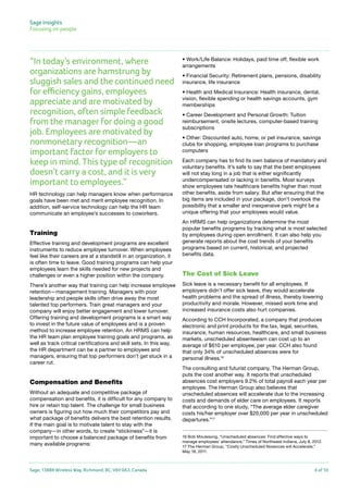 Sage Insights
Focusing on people	

“In today’s environment, where
organizations are hamstrung by
sluggish sales and the continued need
for efficiency gains, employees
appreciate and are motivated by
recognition, often simple feedback
from the manager for doing a good
job. Employees are motivated by
nonmonetary recognition—an
important factor for employers to
keep in mind. This type of recognition
doesn’t carry a cost, and it is very
important to employees.”
HR technology can help managers know when performance
goals have been met and merit employee recognition. In
addition, self-service technology can help the HR team
communicate an employee’s successes to coworkers.

Training
Effective training and development programs are excellent
instruments to reduce employee turnover. When employees
feel like their careers are at a standstill in an organization, it
is often time to leave. Good training programs can help your
employees learn the skills needed for new projects and
challenges or even a higher position within the company.
There’s another way that training can help increase employee
retention—management training. Managers with poor
leadership and people skills often drive away the most
talented top performers. Train great managers and your
company will enjoy better engagement and lower turnover.
Offering training and development programs is a smart way
to invest in the future value of employees and is a proven
method to increase employee retention. An HRMS can help
the HR team plan employee training goals and programs, as
well as track critical certifications and skill sets. In this way,
the HR department can be a partner to employees and
managers, ensuring that top performers don’t get stuck in a
career rut.

Compensation and Benefits
Without an adequate and competitive package of
compensation and benefits, it is difficult for any company to
hire or retain top talent. The challenge for small business
owners is figuring out how much their competitors pay and
what package of benefits delivers the best retention results.
If the main goal is to motivate talent to stay with the
company—in other words, to create “stickiness”—it is
important to choose a balanced package of benefits from
many available programs:

Sage, 13888 Wireless Way, Richmond, BC, V6V 0A3, Canada

• Work/Life Balance: Holidays, paid time off, flexible work
arrangements
• Financial Security: Retirement plans, pensions, disability
insurance, life insurance
• Health and Medical Insurance: Health insurance, dental,
vision, flexible spending or health savings accounts, gym
memberships
• Career Development and Personal Growth: Tuition
reimbursement, onsite lectures, computer-based training
subscriptions
• Other: Discounted auto, home, or pet insurance, savings
clubs for shopping, employee loan programs to purchase
computers
Each company has to find its own balance of mandatory and
voluntary benefits. It’s safe to say that the best employees
will not stay long in a job that is either significantly
undercompensated or lacking in benefits. Most surveys
show employees rate healthcare benefits higher than most
other benefits, aside from salary. But after ensuring that the
big items are included in your package, don’t overlook the
possibility that a smaller and inexpensive perk might be a
unique offering that your employees would value.
An HRMS can help organizations determine the most
popular benefits programs by tracking what is most selected
by employees during open enrollment. It can also help you
generate reports about the cost trends of your benefits
programs based on current, historical, and projected
benefits data.

The Cost of Sick Leave
Sick leave is a necessary benefit for all employees. If
employers didn’t offer sick leave, they would accelerate
health problems and the spread of illness, thereby lowering
productivity and morale. However, missed work time and
increased insurance costs also hurt companies.
According to CCH Incorporated, a company that produces
electronic and print products for the tax, legal, securities,
insurance, human resources, healthcare, and small business
markets, unscheduled absenteeism can cost up to an
average of $610 per employee, per year. CCH also found
that only 34% of unscheduled absences were for
personal illness.16
The consulting and futurist company, The Herman Group,
puts the cost another way. It reports that unscheduled
absences cost employers 9.2% of total payroll each year per
employee. The Herman Group also believes that
unscheduled absences will accelerate due to the increasing
costs and demands of elder care on employees. It reports
that according to one study, “The average elder caregiver
costs his/her employer over $20,000 per year in unscheduled
departures.”17
16 Bob Moulesong, “Unscheduled absences: Find effective ways to
manage employees’ attendance,” Times of Northwest Indiana, July 8, 2012.
17 The Herman Group, “Costly Unscheduled Absences will Accelerate,”
May 18, 2011.

6 of 10

 