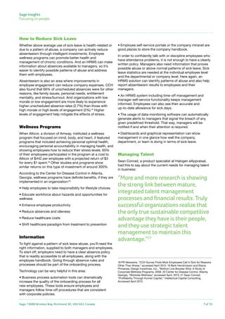 Sage Insights
Focusing on people	

How to Reduce Sick Leave
Whether above average use of sick leave is health-related or
due to a pattern of abuse, a company can actively reduce
absenteeism through intelligent investments. Employee
wellness programs can promote better health and
management of chronic conditions. And an HRMS can make
information about absences available to managers, so it’s
easier to identify possible patterns of abuse and address
them with employees.
Absenteeism is also an area where improvements in
employee engagement can reduce company expenses. CCH
also found that 66% of unscheduled absences were for other
reasons, like family issues, personal needs, entitlement
mentality, and stress/burnout. And organizations with low
morale or low engagement are more likely to experience
higher unscheduled absence rates (2.7%) than those with
high morale or high levels of engagement (2%).19 Higher
levels of engagement help mitigate the effects of stress.

Wellness Programs
When Alticor, a division of Amway, instituted a wellness
program that focused on mind, body, and heart, it featured
programs that included achieving personal optimal health,
encouraging personal accountability in managing health, and
showing employees how to reduce their stress levels. 65%
of their employees participated in the program at a cost to
Alticor of $442 per employee with a projected return of $3
for every $1 spent.19 Other studies and programs show
similar returns on this type of investment of around 300%.
According to the Center for Disease Control in Atlanta,
Georgia, wellness programs have definite benefits, if they are
implemented in an organization:20
• Help employees to take responsibility for lifestyle choices
• Educate workforce about hazards and opportunities for
wellness
• Enhance employee productivity
• Reduce absences and idleness
• Reduce healthcare costs
• Shift healthcare paradigm from treatment to prevention

Information
To fight against a pattern of sick leave abuse, you’ll need the
right information, supplied to both managers and employees.
To start off, employers need to have a clear absence policy
that is readily accessible to all employees, along with the
employee handbook. Going through absence rules and
processes should be part of the onboarding process.
Technology can be very helpful in this area:
• Business process automation tools can dramatically
increase the quality of the onboarding process for all
new employees. These tools ensure employees and
managers follow time-off procedures that are consistent
with corporate policies.
Sage, 13888 Wireless Way, Richmond, BC, V6V 0A3, Canada

• Employee self-service portals or the company intranet are
good places to store the company handbook.
In order to confidently talk with or discipline employees who
have attendance problems, it is not enough to have a clearly
written policy. Managers also need information that proves
possible abuse or above normal patterns of sick leave. Sick
leave statistics are needed at the individual employee level
and the departmental or company level. Here again, an
HRMS solution can identify patterns of abuse and also help
report absenteeism results to employees and their
managers:
• An HRMS system including time-off management and
manager self-service functionality keeps management
informed. Employees can also see their accurate and
up-to-date allowance for sick days.
• The usage of data-monitoring software can automatically
generate alerts to managers that signal the breach of any
given predefined threshold. That way, managers will be
notified if and when their attention is required.
• Dashboards and graphical representation can show
management in one glance how well the company,
department, or team is doing in terms of sick leave.

Managing Talent
Sean Conrad, a product specialist at Halogen eAppraisal,
had this to say about the current needs for managing talent
in business:

“More and more research is showing
the strong link between mature,
integrated talent management
processes and financial results. Truly
successful organizations realize that
the only true sustainable competitive
advantage they have is their people,
and they use strategic talent
management to maintain this
advantage.”21

18 PR Newswire, “CCH Survey Finds Most Employees Call in Sick for Reasons
Other Than Illness,” accessed April 2013. 19 Barb Hendrickson and Stacie
Pinnavaia, Design Incentives, Inc., “Bottom Line Booster Shot: A Study of
Corporate Wellness Programs, 2008. 20 Center for Disease Control, Atlanta,
Georgia, “Worksite Wellness,” accessed April, 2013. 21 Sean Conrad,
“Profitability Through Human Capital,” Intellectual Capital Consulting,
Accessed April 2013.

7 of 10

 