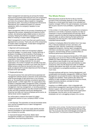 Sage Insights
Focusing on people	

Talent management and planning are among the hottest
topics among business executives and are core components
of today’s workforce strategy. And for good reason: More
and more of a company’s value is based on intangibles
generated by talent. According to Development Dimensions
International, from intellectual property to customer
satisfaction, 80% of a company’s valuation is now
intangible.22

The Whole Picture

Talent management refers to the process of developing and
integrating new workers, developing and retaining current
workers, and attracting highly skilled workers to work for a
company. Keeping the workforce engaged is one positive
effect of investing in modern talent management.

In this context, it is only logical to conclude that a company’s
workforce is not merely a necessary expense, but also an
investment in future competitiveness and earnings. Much
research supports the idea that keeping employees engaged
and motivated, as well as retaining the best performing
employees over the long term, have positive effects on
corporate financial results.

Talent management is much more than just a performance
appraisal tool or process. That’s only one of the components
of modern talent management. A total talent management
solution should also address:
1. Alignment with business goals.
A company needs to make sure its business is aligned
around its strategy. In a recent study, Timothy Devinney, a
professor of strategy at the University of Technology in
Sydney, Australia, reported that only 29.3% of people can
correctly pick the strategy statement of their own
organization. Given that 15.7% of people can randomly
guess the correct strategy statement for any given
organization, the number of people who actually know their
organization’s strategy is certainly much lower than 29.3%.23
Skilled workers only become top performers when their
goals are aligned with business objectives and their energy is
directed at the right targets.
2. People performance.
The typical business that used performance appraisal and
management software shows a reduction of low performers,
while the percentage of high performers in the company
goes up. SuccessFactors business consultants reported a
greater benefit—a 270% higher ROI—for organizations that
invested in integrated talent management suites, compared
to organizations that invested in stand-alone performance
management, learning management, or recruiting systems.24
A talent management solution may also include functionality
to plan and track employee training and development.
Acquiring new skills can improve employee performance, as
well as boost worker engagement.

Most executives would be the first to tell you that the
success of their businesses depends on their employees.
People are a critical asset that needs to be cultivated and
properly managed. Without the right employees, businesses
will not grow, become more profitable, or generate new
ideas.

Investing in employees affects the bottom line in two ways.
First, it reduces employee turnover, sick leave, and
healthcare costs. Second, investments in employee
engagement programs, training, talent management,
information and decision support, communication, wellness
programs, and technology all have a positive effect on
workforce performance and productivity.
In this light, it’s time to reexamine the benefits of HR-related
technology such as Human Resource Management Systems
(HRMS) and Talent Management solutions. Traditionally,
these systems were thought of as cost reduction tools,
saving time and automating routine administration to raise
productivity within the HR department itself. An HRMS
certainly does deliver that result, but when viewed as part
of an investment in a competitive workforce, it can do
much more.
Through employee self-service, training development, and
compensation and benefits management, HRMS and Talent
Management can provide the tools to help keep employees
engaged and satisfied. These systems also deliver the
analytics to help managers and executives examine trends,
support business decisions, and plan for future
organizational changes.
Investing in an HRMS system—that is integrated with
performance management, learning and training, tools for
decision support, self-service portals, and more—is an
investment in the most important asset of the organization:
its employees. And the return on the investment in
employees can turn a struggling company into a winner.

You will be able to measure the impact of a talent
management solution on your company’s ROEI® in three
areas:
1. Cost Savings: The automation of manual processes saves
time, and the increased focus on talent management
reduces turnover.
2. Revenue Growth: You will more easily identify the best
internal candidates for open leadership jobs and position
your company for success.

22 Erik Wellins, Smith, and Erker, “Nine Best Practices for Effective Talent
Management,” Development Dimensions International, 2009. 23 Timothy
Devinney, “All Talk, No Action: Why Company Strategy Often Falls on Deaf
Ears,” The Conversation, March 2013. 24 Erik Berggren and Keith Messick,
“Moving Mountains,” a SuccessFactors Research Whitepaper, 2009.

3. Improved Employee Productivity: Better talent
management enables your organization to retain more high
performers, thus improving productivity.

Sage, 13888 Wireless Way, Richmond, BC, V6V 0A3, Canada

8 of 10

 