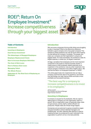 Sage Insights
Focusing on people	

ROEI : Return On
®
Employee Investment
Increase competitiveness
through your biggest asset
®

Table of Contents

Introduction

Introduction

Why are some companies thriving while others are struggling
to stay in business? What is the distinctive difference
between a good company and a truly great company? The
answers to these questions can only be found when looking
at what defines the company: its people. The people who
make up a company are that organization’s unique and
biggest asset. For most businesses, the workforce is also its
largest expense, or better put, its largest investment.

Investing in Employees
Cost Versus Investment
The Advantages of Engaged Employees
Employee Replacement Costs
How to Increase Employee Retention
The Cost of Sick Leave
How to Reduce Sick Leave
Managing Talent
The Whole Picture
Addendum A: The Real Cost of Replacing an
Employee

At Sage, we believe that employees are the most important
component in the quest to improve business results. It
makes sense to treat employee-related expenses as an
investment in the workforce. Like any other investment, this
critical company investment must yield a healthy return. We
call that the Return on Employee Investment® or ROEI®.
This white paper looks into investments that can help a
company maximize the value of its workforce, and shows
how technology can help improve ROEI and build a more
profitable and successful business.

“The best way for a company to
increase competitiveness is to invest
in its employees.”
Johnny Laurent
Vice President and General Manager
Sage Employer Solutions

Investing in Employees
A company is as good as its employees. We are used to
talking about a company as if the organization itself is a
person. But an organization does not generate ideas, does
not give service, and by itself is neither efficient nor
productive. People make all of those things happen.
Companies are accustomed to paying competitive wages
and good benefits to attract talented managers and
professionals. Yet often relatively little attention is paid to
creating the best circumstances for each individual in the
organization to perform at his or her best potential.

Sage, 13888 Wireless Way, Richmond, BC, V6V 0A3, Canada

1 of 10

 
