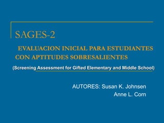 SAGES-2
EVALUACION INICIAL PARA ESTUDIANTES
CON APTITUDES SOBRESALIENTES
(Screening Assessment for Gifted Elementary and Middle School)
AUTORES: Susan K. Johnsen
Anne L. Corn
 