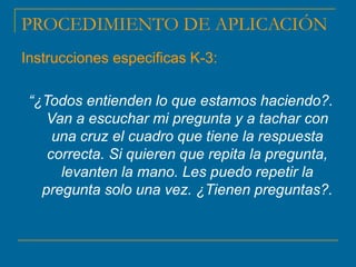 PROCEDIMIENTO DE APLICACIÓN
Instrucciones especificas K-3:
“¿Todos entienden lo que estamos haciendo?.
Van a escuchar mi pregunta y a tachar con
una cruz el cuadro que tiene la respuesta
correcta. Si quieren que repita la pregunta,
levanten la mano. Les puedo repetir la
pregunta solo una vez. ¿Tienen preguntas?.
 