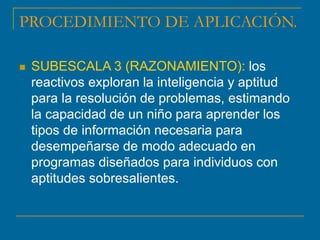 PROCEDIMIENTO DE APLICACIÓN.
 SUBESCALA 3 (RAZONAMIENTO): los
reactivos exploran la inteligencia y aptitud
para la resolución de problemas, estimando
la capacidad de un niño para aprender los
tipos de información necesaria para
desempeñarse de modo adecuado en
programas diseñados para individuos con
aptitudes sobresalientes.
 