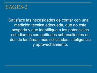 SAGES-2
Satisface las necesidades de contar con una
medición técnica adecuada, que no este
sesgada y que identifique a los potenciales
estudiantes con aptitudes sobresalientes en
dos de las áreas más solicitadas: inteligencia
y aprovechamiento.
 