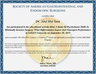 SOCIETY OF AMERICAN GASTROINTESTINAL AND
ENDOSCOPIC SURGEONS
certifies that
Dr. Abd Mat Sain
has participated in the educational activity titled A Study Of Psychomotor Skills In
Minimally Invasive Surgery: What Differentiates Expert And Nonexpert Performance
in SAGES University on September 29, 2015
and is awarded 1.00 AMA PRA Category 1 Credits(s)TM
which are applicable towards Part 2 of the ABS MOC
Program
The Society of American Gastrointestinal and Endoscopic Surgeons (SAGES) is accredited by the Accreditation Council for Continuing Medical
Education (ACCME) to sponsor Continuing Medical Education for physicians. SAGES takes responsibility for the content, quality and scientific
integrity of this CME activity.
The Society of American Gastrointestinal and Endoscopic Surgeons (SAGES) designates this Journal-based CME activity for a maximum of 1.00
AMA PRA Category 1 Credit(s)TM
. Physicians should claim only the credit commensurate with the extent of their participation in the activity.
Jeffrey Marks, MD
Secretary, SAGES
Powered by TCPDF (www.tcpdf.org)
 