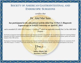 SOCIETY OF AMERICAN GASTROINTESTINAL AND
ENDOSCOPIC SURGEONS
certifies that
Dr. Abd Mat Sain
has participated in the educational activity titled Top 14 Part 2: Diagnostic
Laparoscopy in SAGES University on April 03, 2014
and is awarded 0.25 AMA PRA Category 1 Credits(s)TM
which are applicable towards Part 2 of the ABS MOC
Program
The Society of American Gastrointestinal and Endoscopic Surgeons (SAGES) is accredited by the Accreditation Council for Continuing Medical
Education (ACCME) to sponsor Continuing Medical Education for physicians. SAGES takes responsibility for the content, quality and scientific
integrity of this CME activity.
The Society of American Gastrointestinal and Endoscopic Surgeons (SAGES) designates this Enduring Material activity for a maximum of 0.25
AMA PRA Category 1 Credit(s)TM
. Physicians should claim only the credit commensurate with the extent of their participation in the activity.
Jeffrey Marks, MD
Secretary, SAGES
Powered by TCPDF (www.tcpdf.org)
 