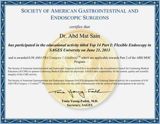 SOCIETY OF AMERICAN GASTROINTESTINAL AND
ENDOSCOPIC SURGEONS
certifies that
Dr. Abd Mat Sain
has participated in the educational activity titled Top 14 Part I: Flexible Endoscopy in
SAGES University on June 21, 2013
and is awarded 0.50 AMA PRA Category 1 Credits(s)TM
which are applicable towards Part 2 of the ABS MOC
Program
The Society of American Gastrointestinal and Endoscopic Surgeons (SAGES) is accredited by the Accreditation Council for Continuing Medical
Education (ACCME) to sponsor Continuing Medical Education for physicians. SAGES takes responsibility for the content, quality and scientific
integrity of this CME activity.
The Society of American Gastrointestinal and Endoscopic Surgeons (SAGES) designates this Enduring Material activity for a maximum of 0.50
AMA PRA Category 1 Credit(s)TM
. Physicians should claim only the credit commensurate with the extent of their participation in the activity.
Tonia Young-Fadok, M.D.
Secretary, SAGES
Powered by TCPDF (www.tcpdf.org)
 