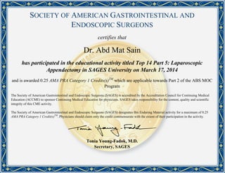 SOCIETY OF AMERICAN GASTROINTESTINAL AND
ENDOSCOPIC SURGEONS
certifies that
Dr. Abd Mat Sain
has participated in the educational activity titled Top 14 Part 5: Laparoscopic
Appendectomy in SAGES University on March 17, 2014
and is awarded 0.25 AMA PRA Category 1 Credits(s)TM
which are applicable towards Part 2 of the ABS MOC
Program
The Society of American Gastrointestinal and Endoscopic Surgeons (SAGES) is accredited by the Accreditation Council for Continuing Medical
Education (ACCME) to sponsor Continuing Medical Education for physicians. SAGES takes responsibility for the content, quality and scientific
integrity of this CME activity.
The Society of American Gastrointestinal and Endoscopic Surgeons (SAGES) designates this Enduring Material activity for a maximum of 0.25
AMA PRA Category 1 Credit(s)TM
. Physicians should claim only the credit commensurate with the extent of their participation in the activity.
Tonia Young-Fadok, M.D.
Secretary, SAGES
Powered by TCPDF (www.tcpdf.org)
 