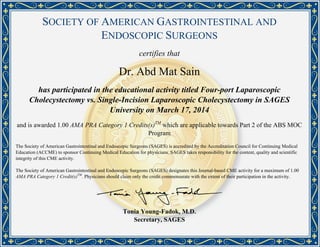 SOCIETY OF AMERICAN GASTROINTESTINAL AND
ENDOSCOPIC SURGEONS
certifies that
Dr. Abd Mat Sain
has participated in the educational activity titled Four-port Laparoscopic
Cholecystectomy vs. Single-Incision Laparoscopic Cholecystectomy in SAGES
University on March 17, 2014
and is awarded 1.00 AMA PRA Category 1 Credits(s)TM
which are applicable towards Part 2 of the ABS MOC
Program
The Society of American Gastrointestinal and Endoscopic Surgeons (SAGES) is accredited by the Accreditation Council for Continuing Medical
Education (ACCME) to sponsor Continuing Medical Education for physicians. SAGES takes responsibility for the content, quality and scientific
integrity of this CME activity.
The Society of American Gastrointestinal and Endoscopic Surgeons (SAGES) designates this Journal-based CME activity for a maximum of 1.00
AMA PRA Category 1 Credit(s)TM
. Physicians should claim only the credit commensurate with the extent of their participation in the activity.
Tonia Young-Fadok, M.D.
Secretary, SAGES
Powered by TCPDF (www.tcpdf.org)
 