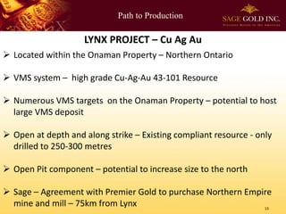 Path to Production 
13 
LYNX PROJECT –Cu Ag Au 
Located within the OnamanProperty –Northern Ontario 
VMS system –high grade Cu-Ag-Au 43-101 Resource 
Numerous VMS targets on the OnamanProperty –potential to host large VMS deposit 
Open at depth and along strike –Existing compliant resource -only drilled to 250-300 metres 
Open Pit component –potential to increase size to the north 
Sage –Agreement with Premier Gold to purchase Northern Empire mine and mill –75km from Lynx  