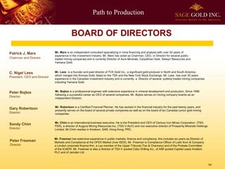 Path to Production 
14 
Patrick J. Mars 
Chairman and Director 
Mr. Mars is an independent consultant specializing in mine financing and analysis with over 30 years of experience in the investment industry. Mr. Mars has acted as Chairman, CEO, or Director for several public- traded mining companies and is currently Director of Aura Minerals, Carpathian Gold, Selwyn Resources and Yamana Gold. 
Peter BojtosDirector 
Mr. Bojtos is a professional engineer with extensive experience in mineral development and production. Since 1996 following a successful career as CEO of several companies, Mr. Bojtos serves on mining company boards as an independent Director. 
Gary RobertsonDirector 
Mr. Robertson is a Certified Financial Planner. He has worked in the financial industry for the past twenty years, and presently serves on the board of several private companies as well as on the board of six Canadian junior gold mining companies. 
Mr. Freeman has extensive experience in public markets, finance and compliance, this includes six years as Director of Markets and Compliance at the OFEX Market (now ISDX). Mr. Freeman is Compliance Officer of Loeb Aron & Company a London corporate finance firm, a Lay member of the Upper Tribunal (Tax & Chancery) and of the Probate Committee of the ICAEW. Mr. Freeman is also a director of TSX-V quoted Cabo Drilling Inc., of AIM quoted Capital Lease Aviation PLC and of Jenolan Ltd. 
Sandy Chim 
Director 
Mr. Chimis an international business executive. He is the President and CEO of Century Iron Mines Corporation (TSX- FER), a director of AugyvaMining Resources Inc. (TSX.V-AUV) and non executive director of Prosperity Minerals Holdings Limited. Mr.Chimresides in Kowloon, SAR, Hong Kong, PRC. 
C. Nigel Lees 
President, CEO and Director 
. 
Mr. Lees is a founder and past director of TVX Gold Inc., a significant gold producer in North and South America, 
which merged into Kinross Gold, listed on the TSX and the New York Stock Exchange. Mr. Lees has over 30 years 
experience in the Canadian investment industry and is currently a Director of several publicly traded mining companies 
including Yamana Gold. 
BOARD OF DIRECTORS 
Peter Freeman 
Director  