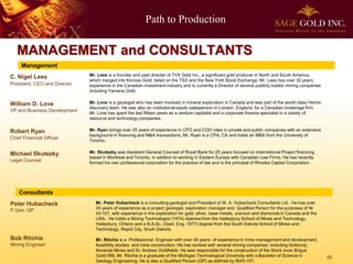 Path to Production 
15 
MANAGEMENT and CONSULTANTS 
Management 
William D. LoveVP and Business Development 
Robert RyanChief Financial Officer 
Michael SkutezkyLegal Counsel 
Consultants 
Bob Ritchie 
Mining Engineer 
Mr. Peter Hubacheck is a consulting geologist and President of W. A. Hubacheck Consultants Ltd. He has over 35 years of experience as a project geologist, exploration manager and Qualified Person for the purposes of NI 43-101, with experience in the exploration for gold, silver, base metals, uranium and diamonds in Canada and the USA. He holds a Mining Technologist (1974) diploma from the Haileybury School of Mines and Technology, Haileybury, Ontario and a B.A.Sc. (Geol. Eng. 1977) degree from the South Dakota School of Mines and Technology, Rapid City, South Dakota. 
Mr. Ritchie is a Professional Engineer with over 40 years of experience in mine management and development, feasibility studies and mine construction. He has worked with several mining companies including Goldcorp, NorandaMines and St. Andrew Goldfields. He was responsible for the construction of the Stock (now BrigusGold) Mill. Mr. Ritchie is a graduate of the Michigan Technological University with a Bachelor of Science in Geology Engineering. He is also a Qualified Person (QP) as defined by NI43-101. 
Peter Hubacheck 
P.Geo, QP 
C. Nigel Lees 
President, CEOand Director 
Mr. Lees is a founder and past director of TVX Gold Inc., a significant gold producer in North and South America, which merged into Kinross Gold, listed on the TSX and the New York Stock Exchange. Mr. Lees has over 30 years experience in the Canadian investment industry and is currently a Director of several publicly traded mining companies including Yamana Gold. 
Mr. Love is a geologist who has been involved in mineral exploration in Canada and was part of the world class Hemlodiscovery team. He was also an institutional equity salesperson in London, England, for a Canadian brokerage firm. Mr. Love has spent the last fifteen years as a venture capitalist and a corporate finance specialist in a variety of resource and technology companies. 
Mr. Ryan brings over 25 years of experience in CFO and COO roles in private and public companies with an extensive background in financing and M&A transactions. Mr. Ryan is a CPA, CA and holds an MBA from the University of Toronto. 
Mr. Skutezky was Assistant General Counsel of Royal Bank for 25 years focused on International Project financing based in Montreal and Toronto, in addition to working in Eastern Europe with Canadian Law Firms. He has recently formed his own professional corporation for the practice of law and is the principal of Rhodes Capital Corporation.  
