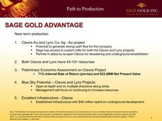 Path to Production 
3 
SAGE GOLD ADVANTAGE 
Near term production 
1.Clavos Au and Lynx Cu-Ag -Au project 
Potential to generate strong cash flow for the company 
Sage has access to custom mills for both the Clavos and Lynx projects 
Permits in place to re-open Clavos for dewatering and underground rehabilitation 
2. Both Clavos and Lynx have 43-101 resources 
3. Preliminary Economic Assessment on Clavos Project 
71% Internal Rate of Return (pre-tax) and $23.2MM Net Present Value 
4. Blue Sky Potential –Clavos and Lynx Projects 
Open at depth and on multiple directions along strike 
Management will focus on continuing to increase resources 
5. Excellent Infrastructure -Clavos 
Established infrastructure with $46 million spent on underground development 
Note: The PEA does not indicate the economic viability of the mineral resource and is preliminary in nature, includes inferred resources that are considered too speculative geologically to have the economic considerations applied to them that would enable them to be categorized as mineral reserves and that there is no certainty that the PEA will be realized. Mineral resources that are not mined reserves do not have demonstrated economic viability. A PEA is deemed to be reliable +/-50% level.  