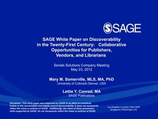 SAGE White Paper on Discoverability
                          in the Twenty-First Century: Collaborative
                                  Opportunities for Publishers,
                                   Vendors, and Librarians

                                          Serials Solutions Company Meeting
                                                     May 23, 2012

                                      Mary M. Somerville, MLS, MA, PhD
                                              University of Colorado Denver, USA

                                                   Lettie Y. Conrad, MA
                                                         SAGE Publications

Disclaimer: This white paper was supported by SAGE in an effort to contribute
further to the conversation and debate around discoverability. It does not necessarily
                                                                                         Los Angeles | London | New Delhi
reflect the views or policies of SAGE. Additionally, the views of these presenters,
                                                                                           Singapore | Washington DC
while supported by SAGE, do not necessarily reflect the views or policies of SAGE.
 