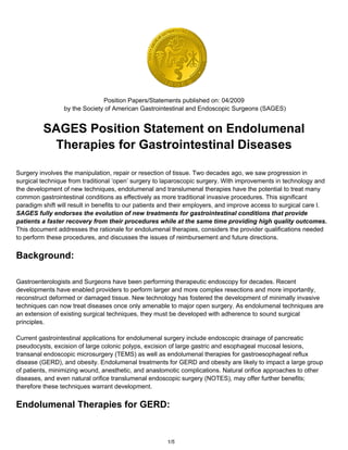 Position Papers/Statements published on: 04/2009
                 by the Society of American Gastrointestinal and Endoscopic Surgeons (SAGES)


         SAGES Position Statement on Endolumenal
          Therapies for Gastrointestinal Diseases

Surgery involves the manipulation, repair or resection of tissue. Two decades ago, we saw progression in
surgical technique from traditional ‘open’ surgery to laparoscopic surgery. With improvements in technology and
the development of new techniques, endolumenal and translumenal therapies have the potential to treat many
common gastrointestinal conditions as effectively as more traditional invasive procedures. This significant
paradigm shift will result in benefits to our patients and their employers, and improve access to surgical care l.
SAGES fully endorses the evolution of new treatments for gastrointestinal conditions that provide
patients a faster recovery from their procedures while at the same time providing high quality outcomes.
This document addresses the rationale for endolumenal therapies, considers the provider qualifications needed
to perform these procedures, and discusses the issues of reimbursement and future directions.


Background:

Gastroenterologists and Surgeons have been performing therapeutic endoscopy for decades. Recent
developments have enabled providers to perform larger and more complex resections and more importantly,
reconstruct deformed or damaged tissue. New technology has fostered the development of minimally invasive
techniques can now treat diseases once only amenable to major open surgery. As endolumenal techniques are
an extension of existing surgical techniques, they must be developed with adherence to sound surgical
principles.

Current gastrointestinal applications for endolumenal surgery include endoscopic drainage of pancreatic
pseudocysts, excision of large colonic polyps, excision of large gastric and esophageal mucosal lesions,
transanal endoscopic microsurgery (TEMS) as well as endolumenal therapies for gastroesophageal reflux
disease (GERD), and obesity. Endolumenal treatments for GERD and obesity are likely to impact a large group
of patients, minimizing wound, anesthetic, and anastomotic complications. Natural orifice approaches to other
diseases, and even natural orifice translumenal endoscopic surgery (NOTES), may offer further benefits;
therefore these techniques warrant development.


Endolumenal Therapies for GERD:


                                                       1/5
 