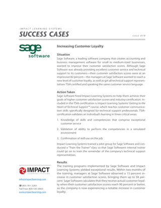 impact learning systems


SUCCESS CASES                                                                              case #19




                          Increasing Customer Loyalty

                          Situation
                          Sage Software, a leading software company that creates accounting and
                          business management software for small to medium-sized businesses,
                          wanted to improve their customer satisfaction scores. Although Sage
                          Software was already providing excellent customer service and technical
                          support to its customers—their customer satisfaction scores were at an
                          impressive 82 percent—the managers at Sage Software wanted to reach a
                          new level of customer loyalty, as well as get all technical support represen-
                          tatives TSIA certified and speaking the same customer service language.

                          Action Taken
                          Sage Software hired Impact Learning Systems to help them achieve their
                          goals of higher customer satisfaction scores and industry-certification. In-
                          cluded in the TSIA-certification is Impact Learning Systems’ Getting to the
                          Heart of Technical Support™ course, which teaches customer communica-
                          tion skills specifically designed for technical support professionals. TSIA-
                          certification validates an individual’s learning in three critical areas:

                          1. Knowledge of skills and competencies that comprise exceptional
                             customer service

                          2. Validation of ability to perform the competencies in a simulated
                             environment

                          3. Confirmation of skill use on the job

                          Impact Learning Systems trained a pilot group for Sage Software and con-
                          ducted a “Train the Trainer” class so that Sage Software’s internal trainer
                          could go on to train the remainder of the company’s technical support
                          representatives.

                          Results
                          The training programs implemented by Sage Software and Impact
                          Learning Systems yielded exceptional results. Within two months of
                          the training, managers at Sage Software observed a 15 percent in-
                          crease in customer satisfaction scores, bringing them up to 94 per-
info@impactlearning.com
                          cent. Sage Software calculates that they receive actual customer loyal-
 805-781-3283            ty when their customer satisfaction scores reach 90 percent or better,
Toll Free: 800-545-9003   so the company is now experiencing a notable increase in customer
www.impactlearning.com    loyalty.
 