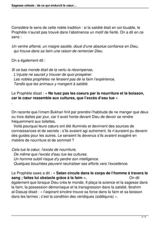 Sagesse céleste : de ce qui endurcit le cœur…
Considère le sens de cette noble tradition : si la satiété était en soi louable, le
Prophète n’aurait pas trouvé dans l’abstinence un motif de fierté. On a dit en ce
sens :
Un ventre affamé, un maigre ascète, doué d’une absolue confiance en Dieu,
qui trouve dans sa faim une raison de remercier Dieu.
On a également dit :
Si ce bas monde était de la vertu la récompense,
L’injuste ne saurait y trouver de quoi prospérer.
Les nobles prophètes ne feraient pas de la faim l’expérience,
Tandis que les animaux y mangent à satiété.
Le Prophète disait : « Ne tuez pas les coeurs par la nourriture et la boisson,
car le cœur ressemble aux cultures, que l’excès d’eau tue »
.
On raconte que l’imam Bukhari finit par prendre l’habitude de ne manger que deux
ou trois dattes par jour, car il avait honte devant Dieu de devoir se rendre
fréquemment aux toilettes.
Voilà pourquoi leurs cœurs ont été illuminés et devinrent des sources de
connaissances et de secrets ; s’ils avaient agi autrement, ils n’auraient pu devenir
des guides pour les autres. Le seraient ils devenus s’ils avaient exagéré en
matière de nourriture et de sommeil ?
Cela tue le cœur, l’excès de nourriture,
De même que l’excès d’eau tue les cultures.
Un homme subtil risque d’y perdre son intelligence.
Quelques bouchées peuvent neutraliser ses efforts vers l’excellence.
Le Prophète saws a dit : « Satan circule dans le corps de l’homme à travers le
sang ; faites lui obstacle grâce à la faim ». On dit
également que lorsque Dieu créa le monde, Il plaça la science et la sagesse dans
la faim, la possession démoniaque et la transgression dans la satiété. Ibrahim
al-Dasuqi disait : « l’aspirant sincère trouve sa force dans la faim et sa boisson
dans les larmes ; c’est la condition des véridiques (siddiquna) ».
2 / 5
 