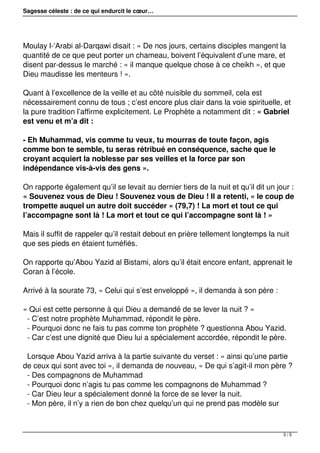 Sagesse céleste : de ce qui endurcit le cœur…
Moulay l-‘Arabi al-Darqawi disait : « De nos jours, certains disciples mangent la
quantité de ce que peut porter un chameau, boivent l’équivalent d’une mare, et
disent par-dessus le marché : « il manque quelque chose à ce cheikh », et que
Dieu maudisse les menteurs ! ».
Quant à l’excellence de la veille et au côté nuisible du sommeil, cela est
nécessairement connu de tous ; c’est encore plus clair dans la voie spirituelle, et
la pure tradition l’affirme explicitement. Le Prophète a notamment dit : « Gabriel
est venu et m’a dit :
- Eh Muhammad, vis comme tu veux, tu mourras de toute façon, agis
comme bon te semble, tu seras rétribué en conséquence, sache que le
croyant acquiert la noblesse par ses veilles et la force par son
indépendance vis-à-vis des gens ».
On rapporte également qu’il se levait au dernier tiers de la nuit et qu’il dit un jour :
« Souvenez vous de Dieu ! Souvenez vous de Dieu ! Il a retenti, « le coup de
trompette auquel un autre doit succéder » (79,7) ! La mort et tout ce qui
l’accompagne sont là ! La mort et tout ce qui l’accompagne sont là ! »
Mais il suffit de rappeler qu’il restait debout en prière tellement longtemps la nuit
que ses pieds en étaient tuméfiés.
On rapporte qu’Abou Yazid al Bistami, alors qu’il était encore enfant, apprenait le
Coran à l’école.
Arrivé à la sourate 73, « Celui qui s’est enveloppé », il demanda à son père :
« Qui est cette personne à qui Dieu a demandé de se lever la nuit ? »
- C’est notre prophète Muhammad, répondit le père.
- Pourquoi donc ne fais tu pas comme ton prophète ? questionna Abou Yazid.
- Car c’est une dignité que Dieu lui a spécialement accordée, répondit le père.
Lorsque Abou Yazid arriva à la partie suivante du verset : « ainsi qu’une partie
de ceux qui sont avec toi », il demanda de nouveau, « De qui s’agit-il mon père ?
- Des compagnons de Muhammad
- Pourquoi donc n’agis tu pas comme les compagnons de Muhammad ?
- Car Dieu leur a spécialement donné la force de se lever la nuit.
- Mon père, il n’y a rien de bon chez quelqu’un qui ne prend pas modèle sur
3 / 5
 