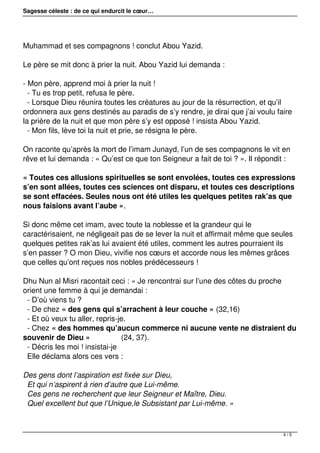 Sagesse céleste : de ce qui endurcit le cœur…
Muhammad et ses compagnons ! conclut Abou Yazid.
Le père se mit donc à prier la nuit. Abou Yazid lui demanda :
- Mon père, apprend moi à prier la nuit !
- Tu es trop petit, refusa le père.
- Lorsque Dieu réunira toutes les créatures au jour de la résurrection, et qu’il
ordonnera aux gens destinés au paradis de s’y rendre, je dirai que j’ai voulu faire
la prière de la nuit et que mon père s’y est opposé ! insista Abou Yazid.
- Mon fils, lève toi la nuit et prie, se résigna le père.
On raconte qu’après la mort de l’imam Junayd, l’un de ses compagnons le vit en
rêve et lui demanda : « Qu’est ce que ton Seigneur a fait de toi ? ». Il répondit :
« Toutes ces allusions spirituelles se sont envolées, toutes ces expressions
s’en sont allées, toutes ces sciences ont disparu, et toutes ces descriptions
se sont effacées. Seules nous ont été utiles les quelques petites rak’as que
nous faisions avant l’aube ».
Si donc même cet imam, avec toute la noblesse et la grandeur qui le
caractérisaient, ne négligeait pas de se lever la nuit et affirmait même que seules
quelques petites rak’as lui avaient été utiles, comment les autres pourraient ils
s’en passer ? O mon Dieu, vivifie nos cœurs et accorde nous les mêmes grâces
que celles qu’ont reçues nos nobles prédécesseurs !
Dhu Nun al Misri racontait ceci : « Je rencontrai sur l’une des côtes du proche
orient une femme à qui je demandai :
- D’où viens tu ?
- De chez « des gens qui s’arrachent à leur couche » (32,16)
- Et où veux tu aller, repris-je.
- Chez « des hommes qu’aucun commerce ni aucune vente ne distraient du
souvenir de Dieu » (24, 37).
- Décris les moi ! insistai-je
Elle déclama alors ces vers :
Des gens dont l’aspiration est fixée sur Dieu,
Et qui n’aspirent à rien d’autre que Lui-même.
Ces gens ne recherchent que leur Seigneur et Maître, Dieu.
Quel excellent but que l’Unique,le Subsistant par Lui-même. »
4 / 5
 