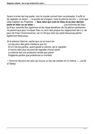 Sagesse céleste : de ce qui endurcit le cœur…
Quant à éviter de trop parler, tout le monde connaît bien ce précepte. Il suffit ici
de rappeler ce dicton : « la parole est d’argent, mais le silence est d’or », ainsi que
cette tradition du Prophète : « Que celui qui croit en Dieu et au jour dernier
parle en bien ou se taise » . Les hommes de Dieu-
qu’Il leur accorde Son agrément et les fasse bénéficier de Sa pleine satisfaction-
ne parlent que pour invoquer Dieu ou tenir des propos les rapprochant de Lui, de
peur de friser l’inconvenance, car on dit que celui qui parle beaucoup pèche
également beaucoup.
Si le silence t’étonne, sache que ce fut avant toi
Le cas pour des gens meilleurs que toi.
Et s’il t’arrive parfois, ayant gardé le silence, de le regretter,
Il t’arrive bien plus souvent de regretter d’avoir parlé.
Le silence est une protection tandis que parler
N’apporte parfois que problèmes et inimitiés.
« l’homme heureux est celui qui trouve un lieu de retraite en lui-même »…(Ja’far
al Sadiq)
5 / 5
 
