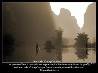 Notre vie n'est qu'un rêve ...  Les gens souffrent à cause de leur esprit empli d'illusions, de folies et de peurs ;  mais tout cela n'est qu'images dans un miroir, sans réelle existence.   Taisen Deshimaru 