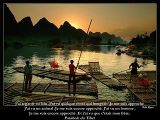 J’ai regardé au loin .J’ai vu quelque chose qui bougeait .Je me suis approché  J’ai vu un animal .Je me suis encore approché. J’ai vu un homme . Je me suis encore approché .Et j’ai vu que c’était mon frère.  Parabole du Tibet  