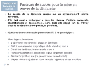  Le succès de la démarche repose sur un environnement interne
favorable.
 Elle doit ainsi « embarquer » tous les niveaux d’activité concernés
(opérationnels et décisionnels), sans quoi elle risque fort de n’avoir
aucune adhésion et donc portée, ni pérennité.
 Quelques facteurs de succès (non exhaustifs) à ne pas négliger :
Dans l’approche retenue :
 S’approprier les concepts, enjeux et bénéfices
 Définir une approche pragmatique et de « bout en bout »
 Construire la démarche en « mode projet »
 Partager l’approche et sensibiliser le plus largement possible
 Garder l’objectif en tête (ne pas déborder du cadre fixé)
 Ne pas hésiter à ajuster en cours de route l’approche et ses ambitions
14
Facteurs de succès pour la mise en
œuvre de la démarche
Démarche et
facteurs de
succès
 